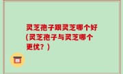 灵芝孢子跟灵芝哪个好(灵芝孢子与灵芝哪个更优？)