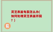 灵芝表面龟裂怎么办(如何处理灵芝表面开裂？)