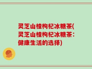灵芝山楂枸杞冰糖茶(灵芝山楂枸杞冰糖茶：健康生活的选择)