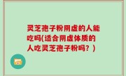 灵芝孢子粉阴虚的人能吃吗(适合阴虚体质的人吃灵芝孢子粉吗？)