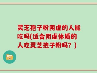 灵芝孢子粉阴虚的人能吃吗(适合阴虚体质的人吃灵芝孢子粉吗？)