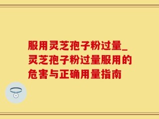 服用灵芝孢子粉过量_灵芝孢子粉过量服用的危害与正确用量指南