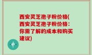 西安灵芝孢子粉价格(西安灵芝孢子粉价格：你需了解的成本和购买建议)