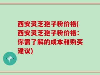 西安灵芝孢子粉价格(西安灵芝孢子粉价格：你需了解的成本和购买建议)