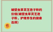 破壁虫草灵芝孢子粉的价格(破壁虫草灵芝孢子粉，护理养生的健康选择)