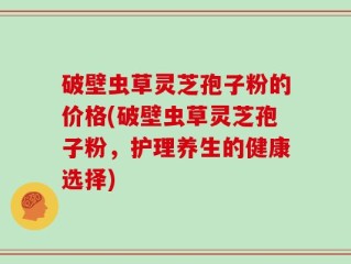 破壁虫草灵芝孢子粉的价格(破壁虫草灵芝孢子粉，护理养生的健康选择)