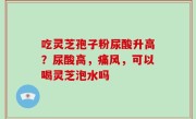 吃灵芝孢子粉尿酸升高？尿酸高，痛风，可以喝灵芝泡水吗
