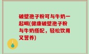 破壁孢子粉可与牛奶一起喝(健康破壁孢子粉与牛奶搭配，轻松饮用又营养)