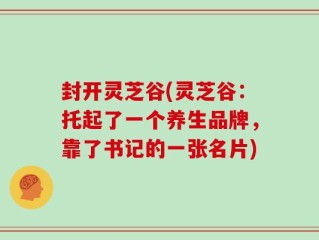 封开灵芝谷(灵芝谷：托起了一个养生品牌，靠了书记的一张名片)