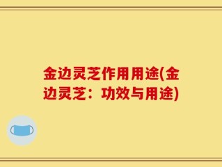 金边灵芝作用用途(金边灵芝：功效与用途)