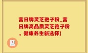 富日牌灵芝孢子粉_富日牌高品质灵芝孢子粉，健康养生新选择)