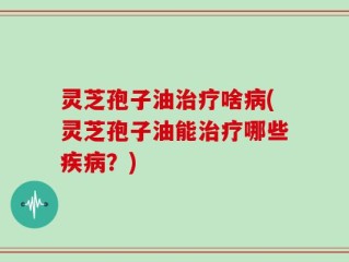 灵芝孢子油治疗啥病(灵芝孢子油能治疗哪些疾病？)