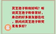 灵芝孢子粉和好吗？听说灵芝孢子粉非常好，身边的好多朋友都在吃，想问问灵芝孢子粉究竟有多好？