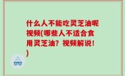 什么人不能吃灵芝油呢视频(哪些人不适合食用灵芝油？视频解说！)