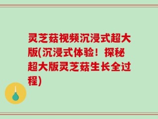 灵芝菇视频沉浸式超大版(沉浸式体验！探秘超大版灵芝菇生长全过程)