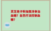 灵芝孢子粉加西洋参治血糖？自然疗法控制血糖？