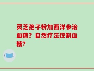 灵芝孢子粉加西洋参治血糖？自然疗法控制血糖？
