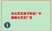 东北灵芝孢子粉店？中国最大灵芝厂家