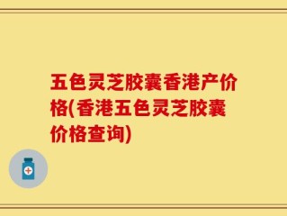 五色灵芝胶囊香港产价格(香港五色灵芝胶囊价格查询)