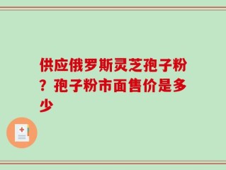 供应俄罗斯灵芝孢子粉？孢子粉市面售价是多少