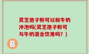 灵芝孢子粉可以和牛奶冲泡吗(灵芝孢子粉可与牛奶混合饮用吗？)