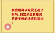 刮宫后可以吃灵芝孢子粉吗_刮宫术后食用灵芝孢子粉的适宜性探讨)