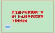 灵芝孢子粉胶囊那厂家好？什么牌子的灵芝孢子粉比较好