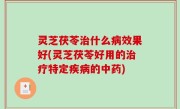 灵芝茯苓治什么病效果好(灵芝茯苓好用的治疗特定疾病的中药)