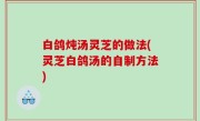 白鸽炖汤灵芝的做法(灵芝白鸽汤的自制方法)