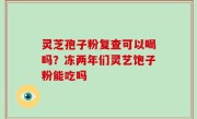 灵芝孢子粉复查可以喝吗？冻两年们灵艺饱子粉能吃吗