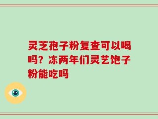 灵芝孢子粉复查可以喝吗？冻两年们灵艺饱子粉能吃吗