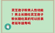 灵芝孢子粉男人性功能？男士长期吃灵芝孢子粉长期吃真的可以抗衰老延年益寿吗