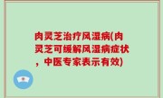 肉灵芝治疗风湿病(肉灵芝可缓解风湿病症状，中医专家表示有效)