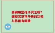 西藏破壁孢子灵芝粉？破壁灵芝孢子粉的功效与作用有哪些