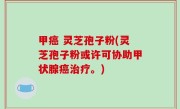 甲癌 灵芝孢子粉(灵芝孢子粉或许可协助甲状腺癌治疗。)