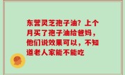 东营灵芝孢子油？上个月买了孢子油给爸妈，他们说效果可以，不知道老人家能不能吃