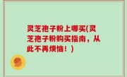 灵芝孢子粉上哪买(灵芝孢子粉购买指南，从此不再烦恼！)