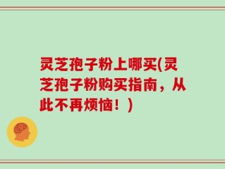 灵芝孢子粉上哪买(灵芝孢子粉购买指南，从此不再烦恼！)