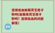 宫颈出血能服灵芝孢子粉吗(能服用灵芝孢子粉吗？宫颈出血的问题解答)
