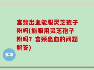 宫颈出血能服灵芝孢子粉吗(能服用灵芝孢子粉吗？宫颈出血的问题解答)