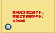 西藏灵芝破壁孢子粉_西藏灵芝破壁孢子粉：高效吸收