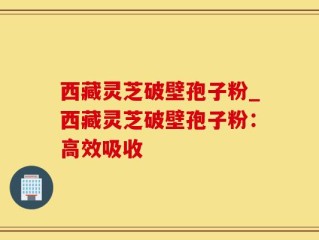 西藏灵芝破壁孢子粉_西藏灵芝破壁孢子粉：高效吸收