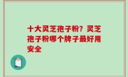 十大灵芝孢子粉？灵芝孢子粉哪个牌子最好用安全