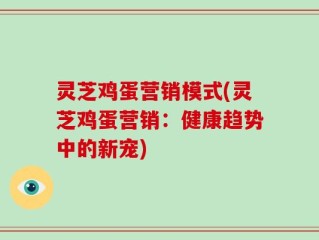 灵芝鸡蛋营销模式(灵芝鸡蛋营销：健康趋势中的新宠)