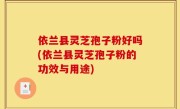 依兰县灵芝孢子粉好吗(依兰县灵芝孢子粉的功效与用途)