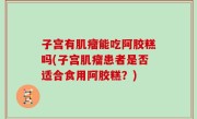 子宫有肌瘤能吃阿胶糕吗(子宫肌瘤患者是否适合食用阿胶糕？)