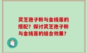 灵芝孢子粉与金线莲的搭配？探讨灵芝孢子粉与金线莲的组合效果？