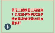灵芝三贴跟总三萜区别？灵芝孢子粉的灵芝多糖含量高好还是三萜含量高好
