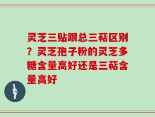 灵芝三贴跟总三萜区别？灵芝孢子粉的灵芝多糖含量高好还是三萜含量高好