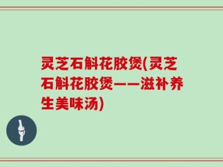 灵芝石斛花胶煲(灵芝石斛花胶煲——滋补养生美味汤)